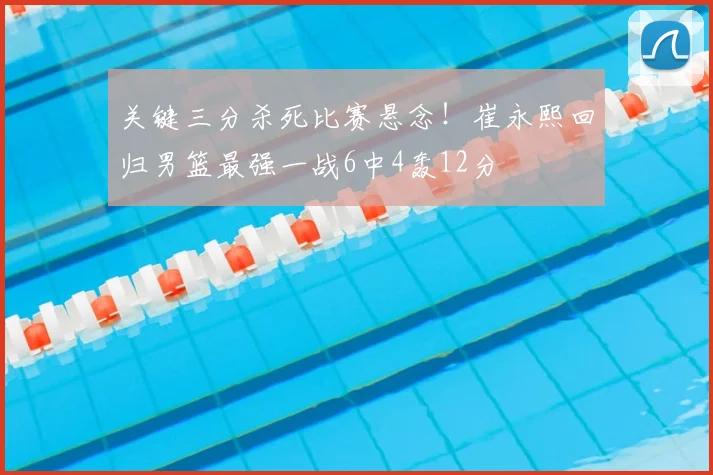 关键三分杀死比赛悬念！崔永熙回归男篮最强一战6中4轰12分
