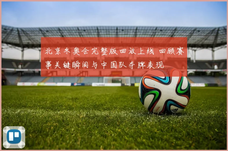 北京冬奥会完整版回放上线 回顾赛事关键瞬间与中国队夺牌表现