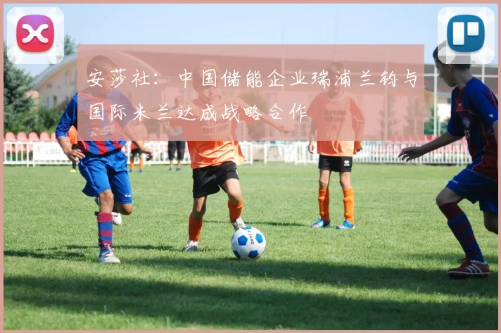安莎社：中国储能企业瑞浦兰钧与国际米兰达成战略合作