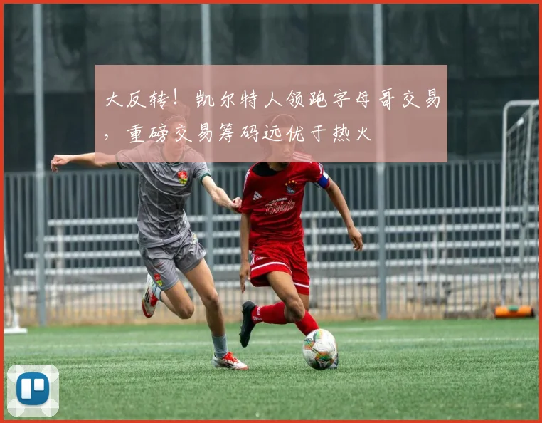 大反转！凯尔特人领跑字母哥交易，重磅交易筹码远优于热火