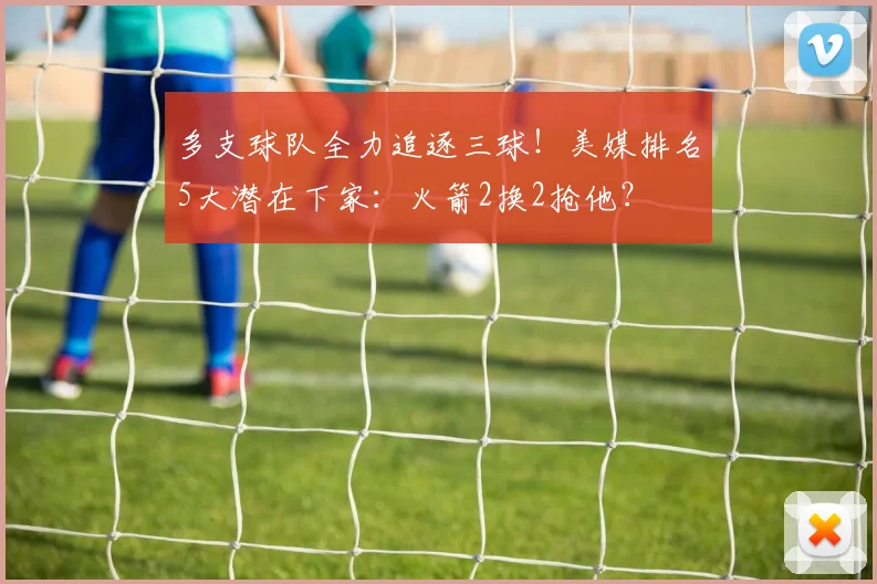 多支球队全力追逐三球！美媒排名5大潜在下家：火箭2换2抢他？