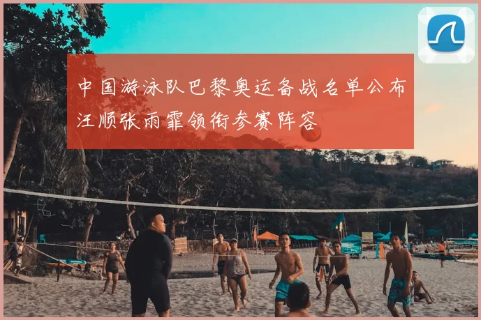 中国游泳队巴黎奥运备战名单公布汪顺张雨霏领衔参赛阵容