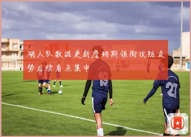 湖人队数据更新詹姆斯领衔攻防走势后续看点集中