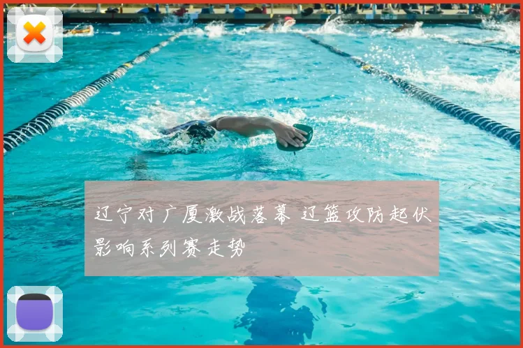 辽宁对广厦激战落幕 辽篮攻防起伏影响系列赛走势
