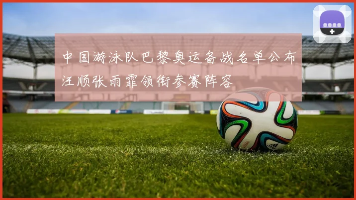 中国游泳队巴黎奥运备战名单公布汪顺张雨霏领衔参赛阵容