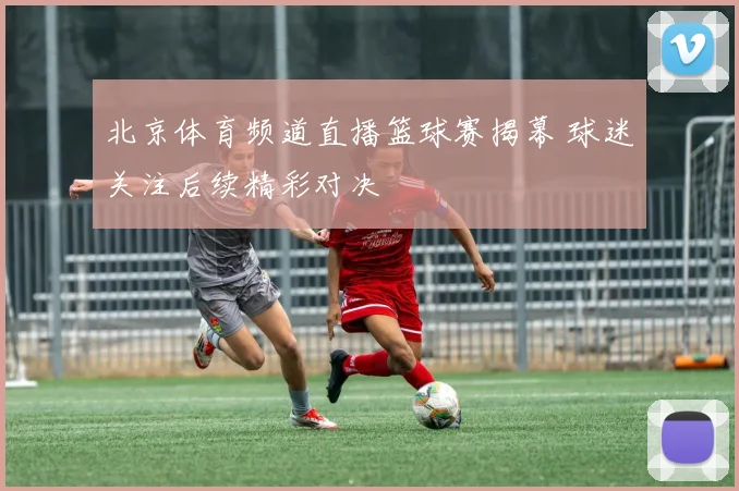 北京体育频道直播篮球赛揭幕 球迷关注后续精彩对决