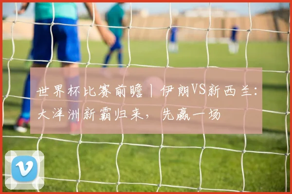 世界杯比赛前瞻丨伊朗VS新西兰：大洋洲新霸归来，先赢一场