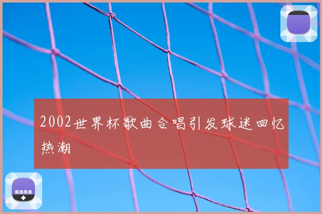 2002世界杯歌曲合唱引发球迷回忆热潮