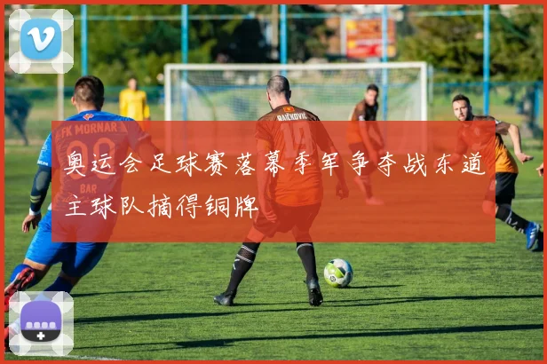 奥运会足球赛落幕季军争夺战东道主球队摘得铜牌