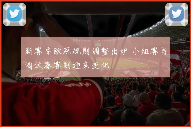 新赛季欧冠规则调整出炉 小组赛与淘汰赛赛制迎来变化