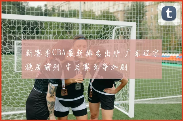 新赛季CBA最新排名出炉 广东辽宁稳居前列 季后赛竞争加剧