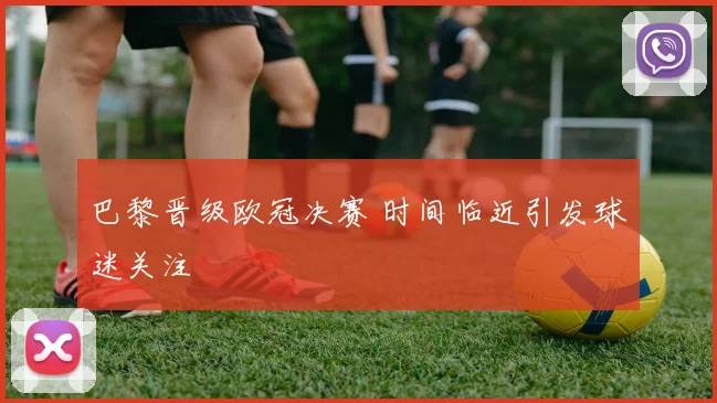 巴黎晋级欧冠决赛 时间临近引发球迷关注