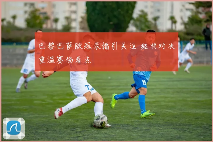 巴黎巴萨欧冠录播引关注 经典对决重温赛场看点