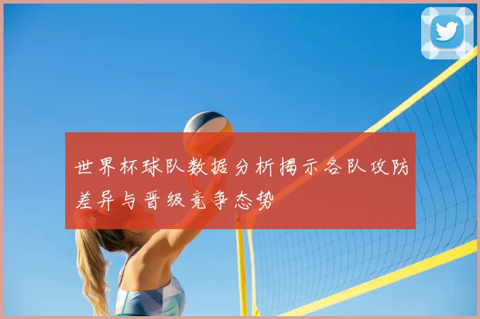 世界杯球队数据分析揭示各队攻防差异与晋级竞争态势