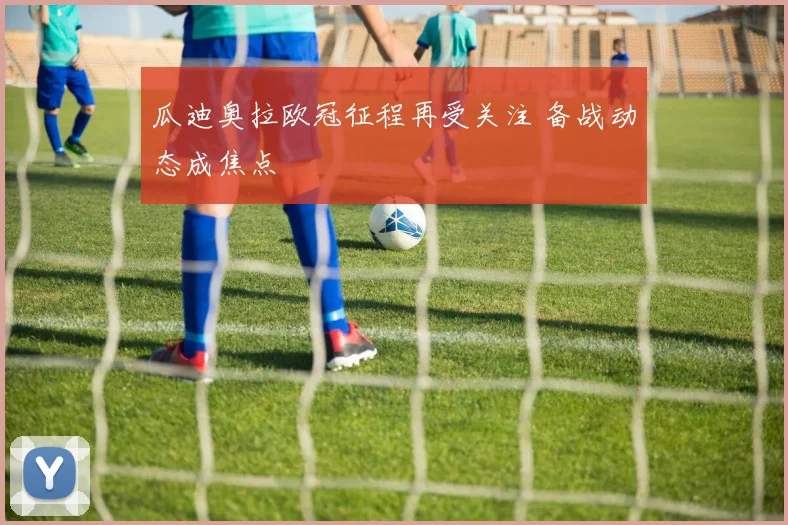 瓜迪奥拉欧冠征程再受关注 备战动态成焦点