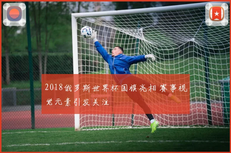2018俄罗斯世界杯国旗亮相 赛事视觉元素引发关注