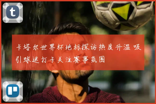 卡塔尔世界杯地标探访热度升温 吸引球迷打卡关注赛事氛围