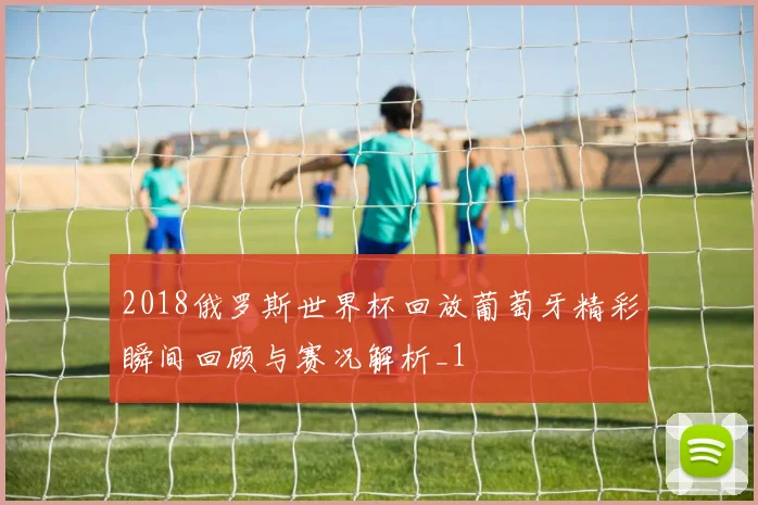 2018俄罗斯世界杯回放葡萄牙精彩瞬间回顾与赛况解析_1
