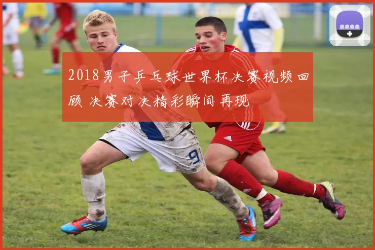 2018男子乒乓球世界杯决赛视频回顾 决赛对决精彩瞬间再现