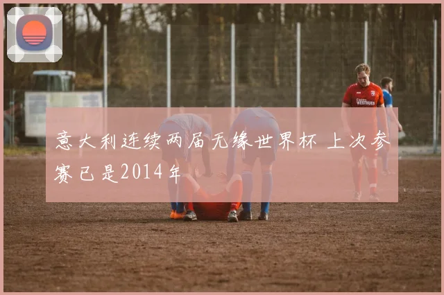 意大利连续两届无缘世界杯 上次参赛已是2014年