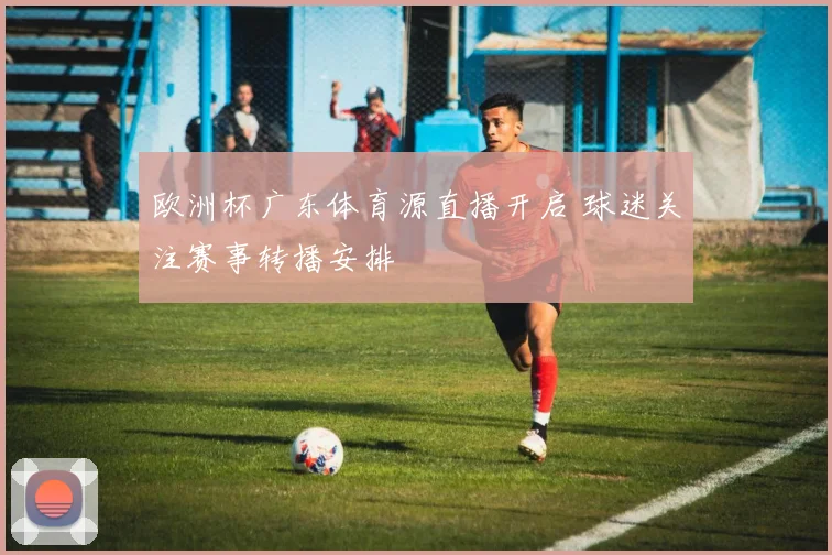 欧洲杯广东体育源直播开启 球迷关注赛事转播安排