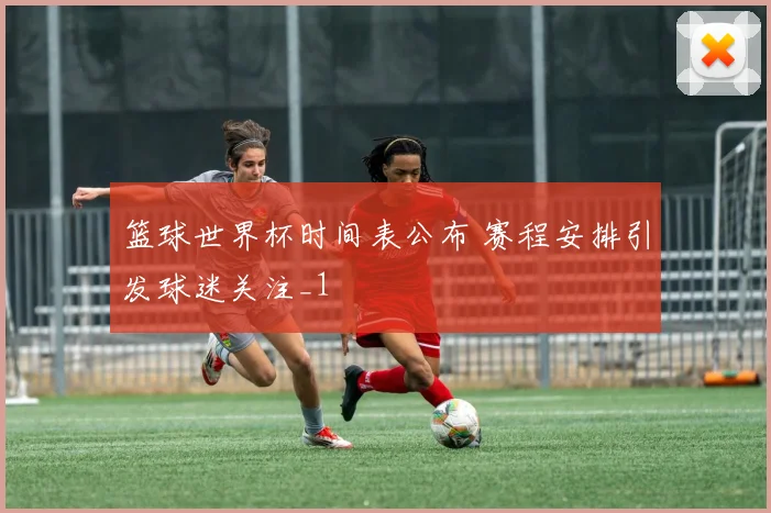 篮球世界杯时间表公布 赛程安排引发球迷关注_1