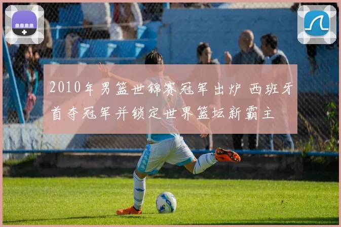 2010年男篮世锦赛冠军出炉 西班牙首夺冠军并锁定世界篮坛新霸主