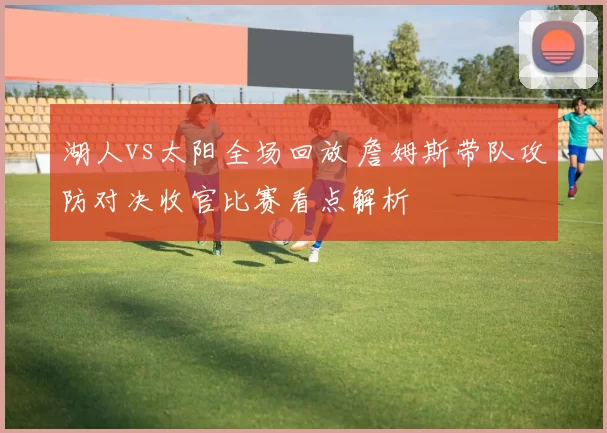 湖人vs太阳全场回放 詹姆斯带队攻防对决收官比赛看点解析