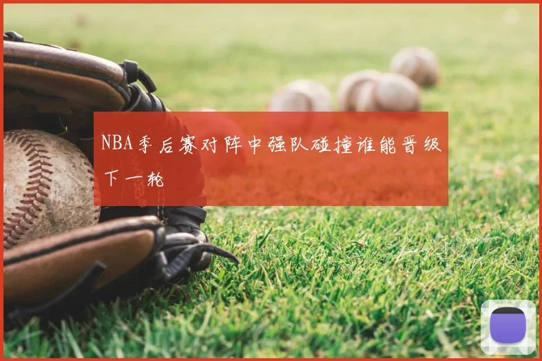 NBA季后赛对阵中强队碰撞谁能晋级下一轮