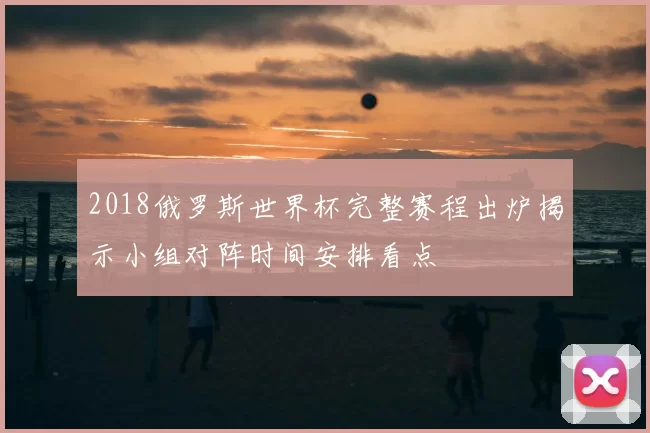 2018俄罗斯世界杯完整赛程出炉揭示小组对阵时间安排看点