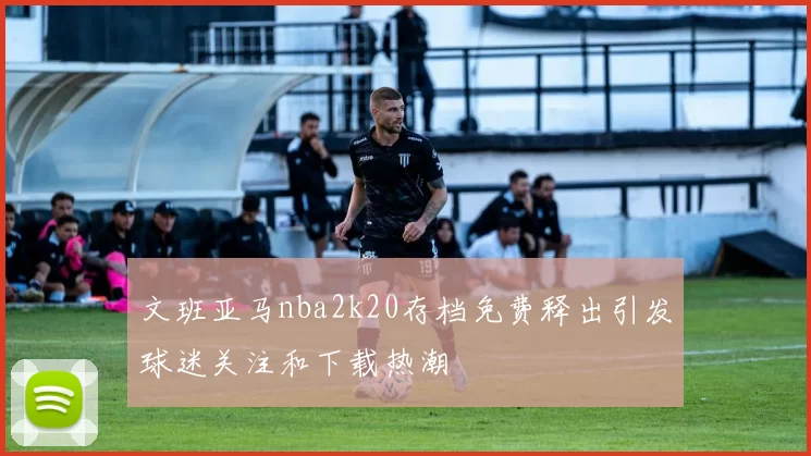 文班亚马nba2k20存档免费释出引发球迷关注和下载热潮