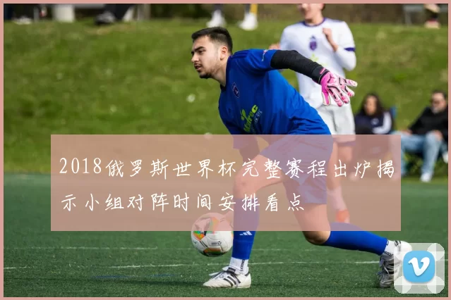 2018俄罗斯世界杯完整赛程出炉揭示小组对阵时间安排看点