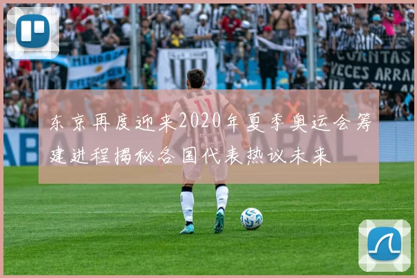 东京再度迎来2020年夏季奥运会筹建进程揭秘各国代表热议未来