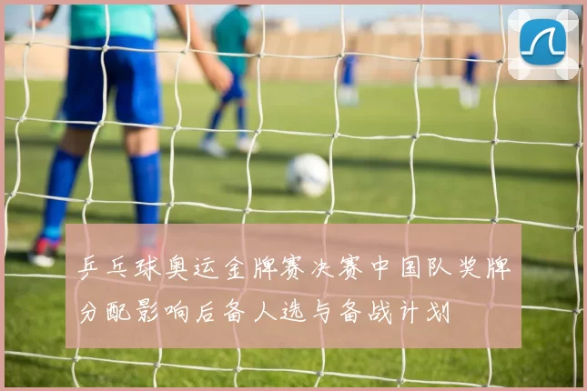 乒乓球奥运金牌赛决赛中国队奖牌分配影响后备人选与备战计划