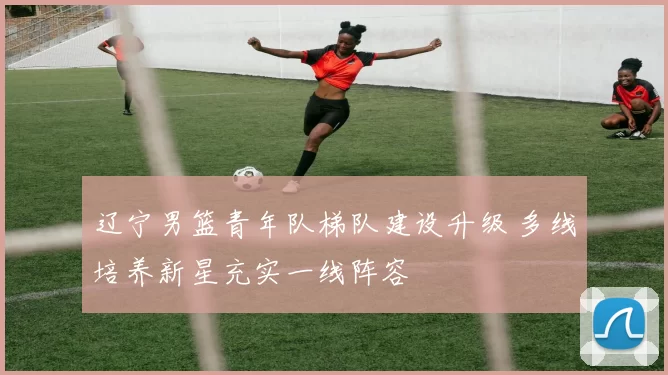 辽宁男篮青年队梯队建设升级 多线培养新星充实一线阵容