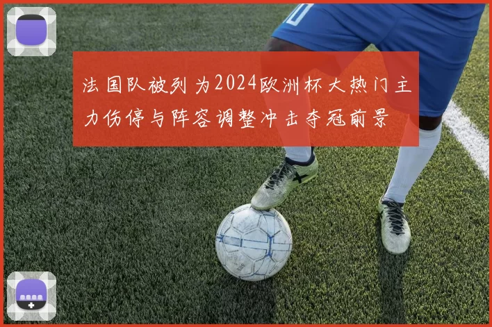 法国队被列为2024欧洲杯大热门主力伤停与阵容调整冲击夺冠前景