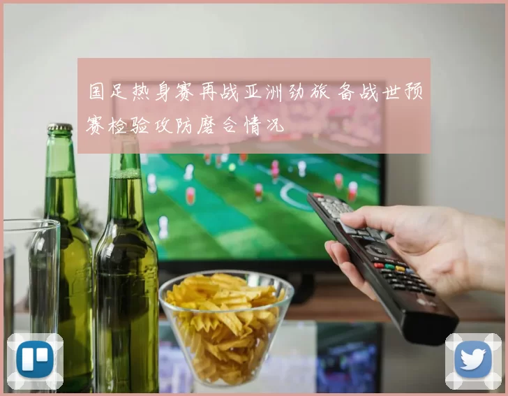 国足热身赛再战亚洲劲旅 备战世预赛检验攻防磨合情况