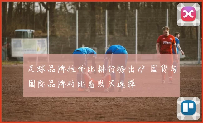 足球品牌性价比排行榜出炉 国货与国际品牌对比看购买选择