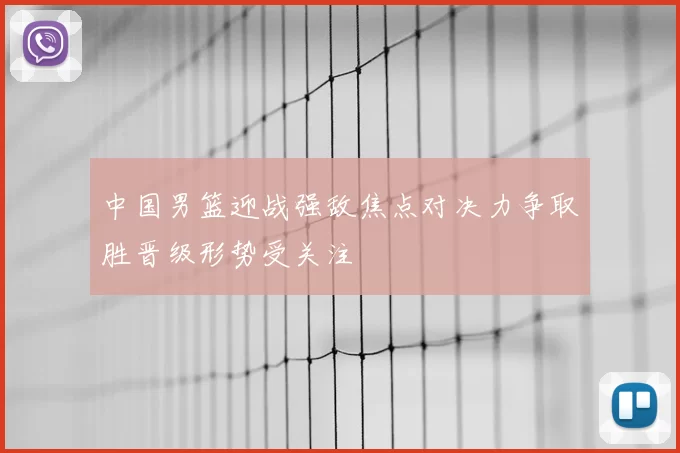 中国男篮迎战强敌焦点对决力争取胜晋级形势受关注