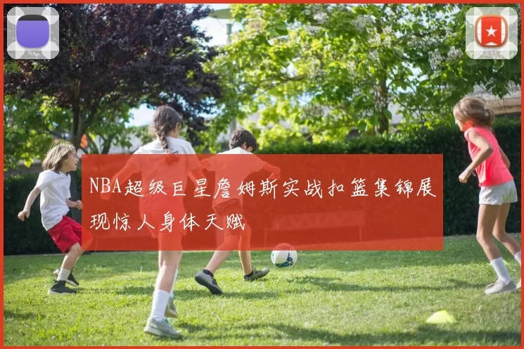 NBA超级巨星詹姆斯实战扣篮集锦展现惊人身体天赋