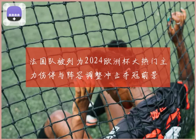 法国队被列为2024欧洲杯大热门主力伤停与阵容调整冲击夺冠前景