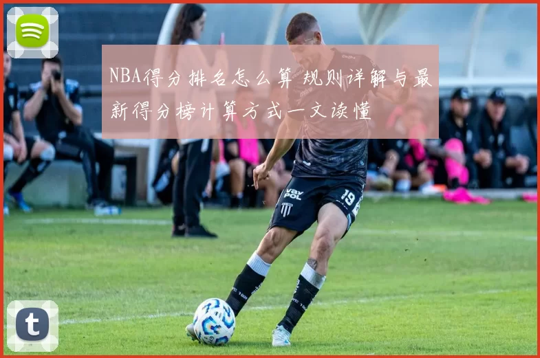NBA得分排名怎么算 规则详解与最新得分榜计算方式一文读懂