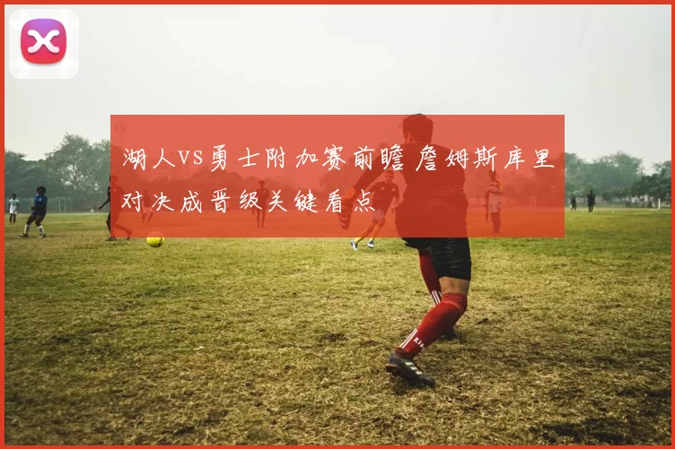 湖人vs勇士附加赛前瞻 詹姆斯库里对决成晋级关键看点