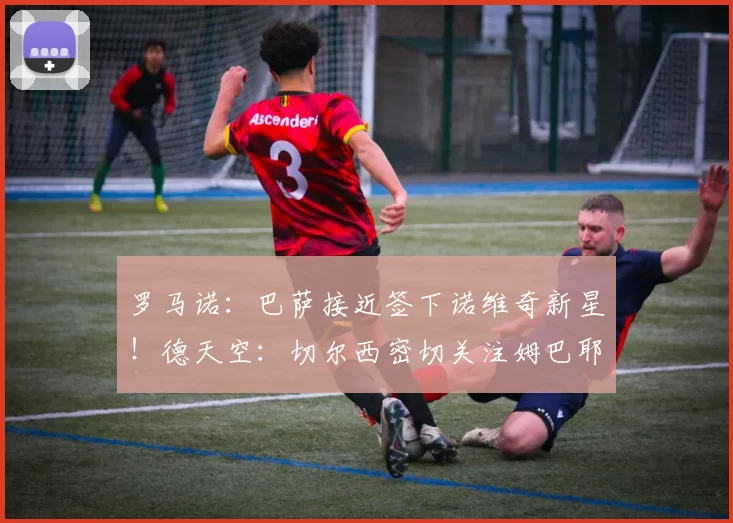 罗马诺：巴萨接近签下诺维奇新星！德天空：切尔西密切关注姆巴耶