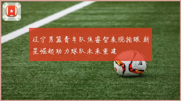 辽宁男篮青年队焦睿智表现抢眼 新星崛起助力球队未来重建