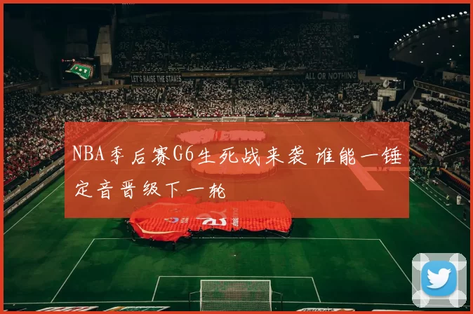 NBA季后赛G6生死战来袭 谁能一锤定音晋级下一轮