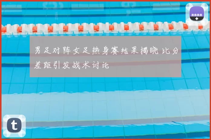 男足对阵女足热身赛结果揭晓 比分差距引发战术讨论