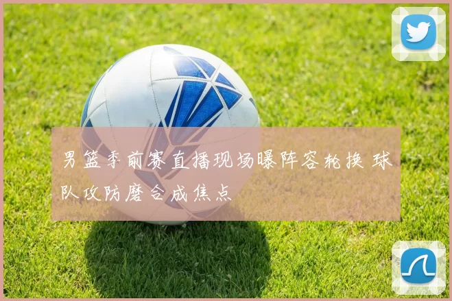 男篮季前赛直播现场曝阵容轮换 球队攻防磨合成焦点