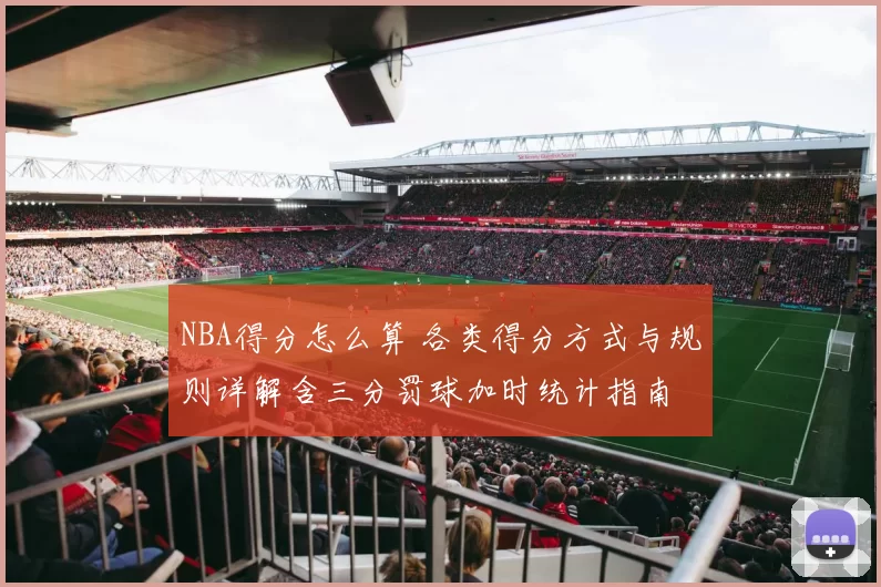 NBA得分怎么算 各类得分方式与规则详解含三分罚球加时统计指南