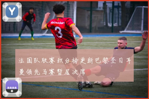 法国队联赛积分榜更新巴黎圣日耳曼领先马赛暂居次席